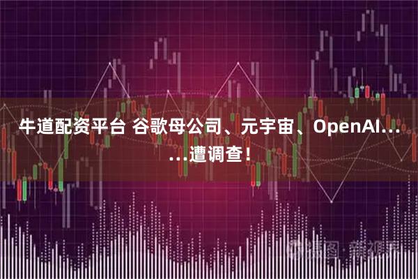牛道配资平台 谷歌母公司、元宇宙、OpenAI……遭调查！