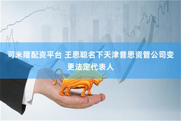 可米隆配资平台 王思聪名下天津普思资管公司变更法定代表人