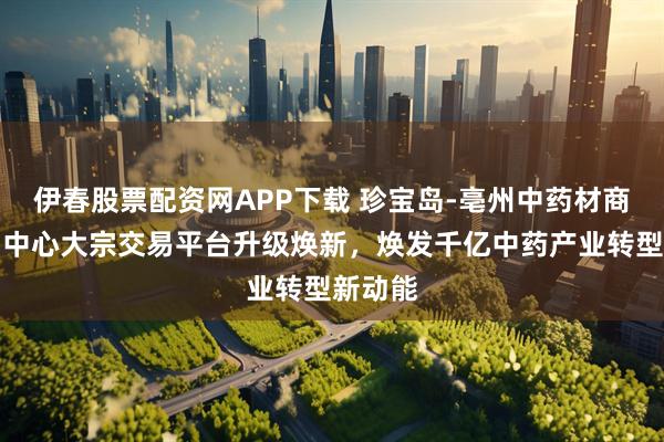 伊春股票配资网APP下载 珍宝岛-亳州中药材商品交易中心大宗交易平台升级焕新，焕发千亿中药产业转型新动能