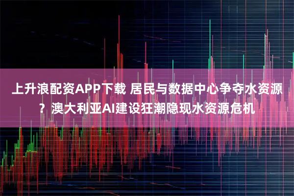 上升浪配资APP下载 居民与数据中心争夺水资源？澳大利亚AI建设狂潮隐现水资源危机