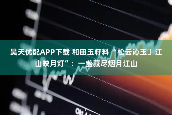 昊天优配APP下载 和田玉籽料 “松云沁玉・江山映月灯”：一盏藏尽烟月江山