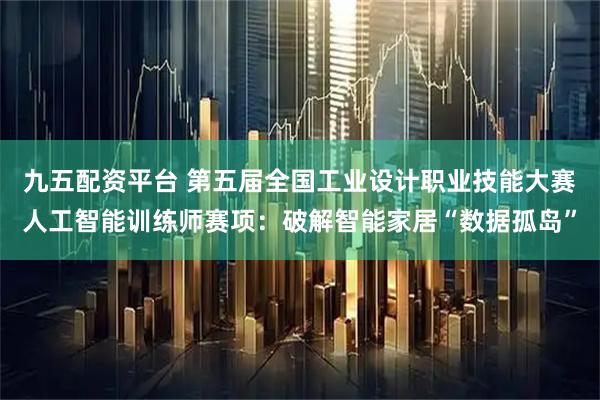 九五配资平台 第五届全国工业设计职业技能大赛人工智能训练师赛项：破解智能家居“数据孤岛”