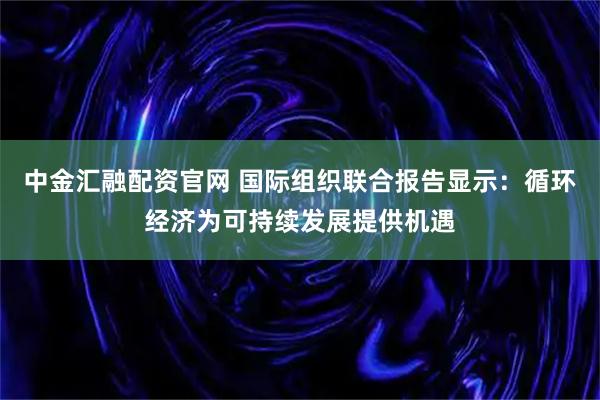 中金汇融配资官网 国际组织联合报告显示：循环经济为可持续发展提供机遇