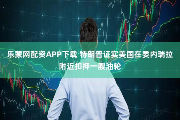 乐蒙网配资APP下载 特朗普证实美国在委内瑞拉附近扣押一艘油轮