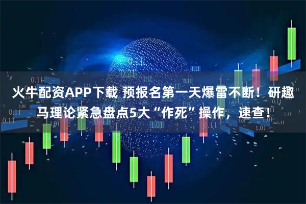 火牛配资APP下载 预报名第一天爆雷不断！研趣马理论紧急盘点5大“作死”操作，速查！