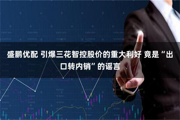 盛鹏优配 引爆三花智控股价的重大利好 竟是“出口转内销”的谣言