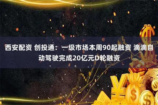 西安配资 创投通：一级市场本周90起融资 滴滴自动驾驶完成20亿元D轮融资