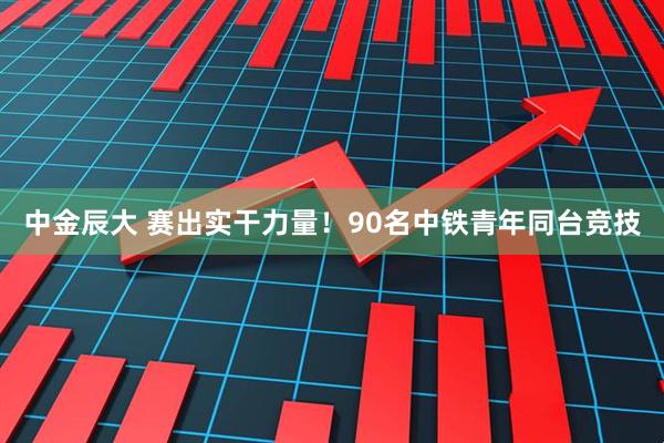 中金辰大 赛出实干力量！90名中铁青年同台竞技