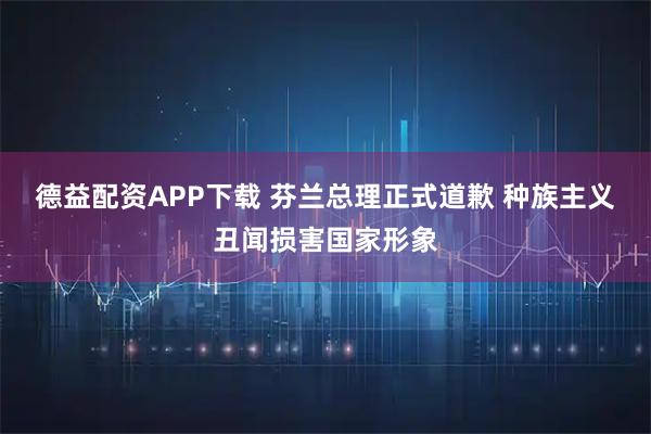 德益配资APP下载 芬兰总理正式道歉 种族主义丑闻损害国家形象