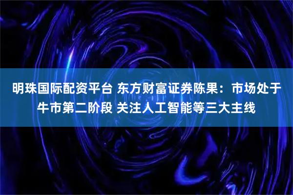 明珠国际配资平台 东方财富证券陈果：市场处于牛市第二阶段 关注人工智能等三大主线