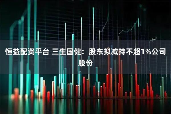 恒益配资平台 三生国健：股东拟减持不超1%公司股份
