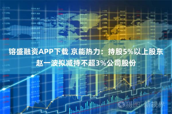 镕盛融资APP下载 京能热力：持股5%以上股东赵一波拟减持不超3%公司股份