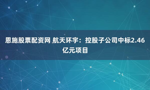 恩施股票配资网 航天环宇：控股子公司中标2.46亿元项目
