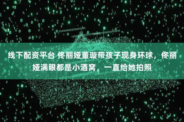 线下配资平台 佟丽娅董璇带孩子现身环球，佟丽娅满眼都是小酒窝，一直给她拍照