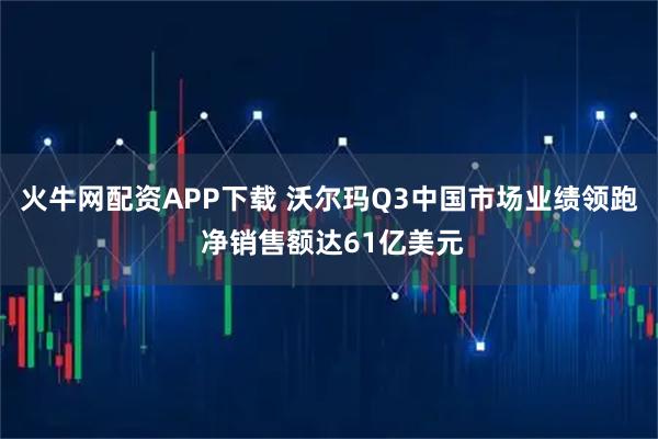 火牛网配资APP下载 沃尔玛Q3中国市场业绩领跑 净销售额达61亿美元