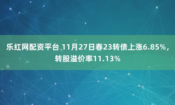 乐红网配资平台 11月27日春23转债上涨6.85%，转股溢价率11.13%
