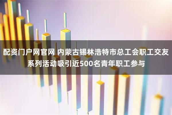 配资门户网官网 内蒙古锡林浩特市总工会职工交友系列活动吸引近500名青年职工参与