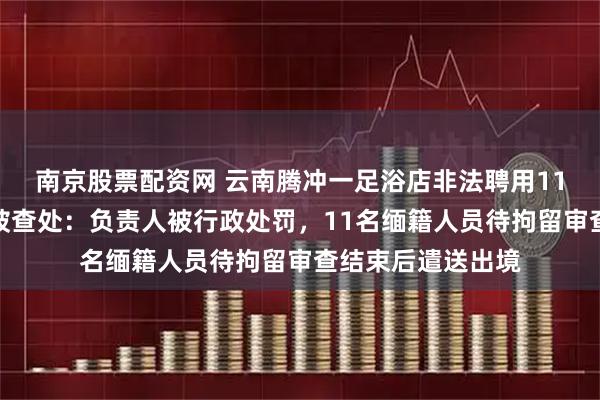南京股票配资网 云南腾冲一足浴店非法聘用11名缅籍务工人员被查处:负责人被行政处罚,11名缅籍人员待拘留审查结束后遣送出境