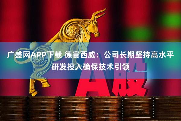 广盛网APP下载 德赛西威：公司长期坚持高水平研发投入确保技术引领
