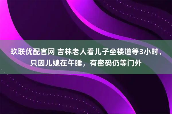 玖联优配官网 吉林老人看儿子坐楼道等3小时，只因儿媳在午睡，有密码仍等门外