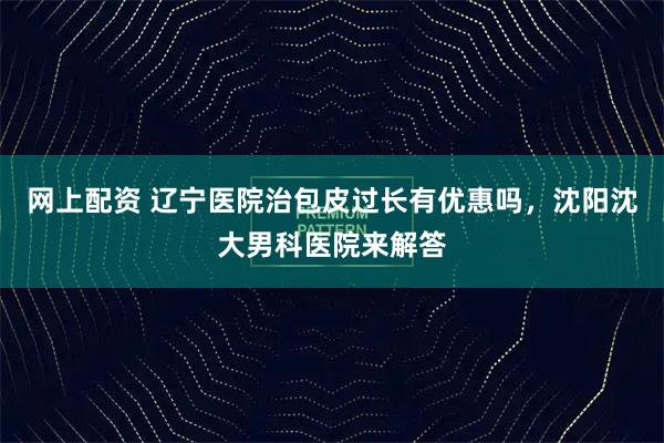 网上配资 辽宁医院治包皮过长有优惠吗，沈阳沈大男科医院来解答