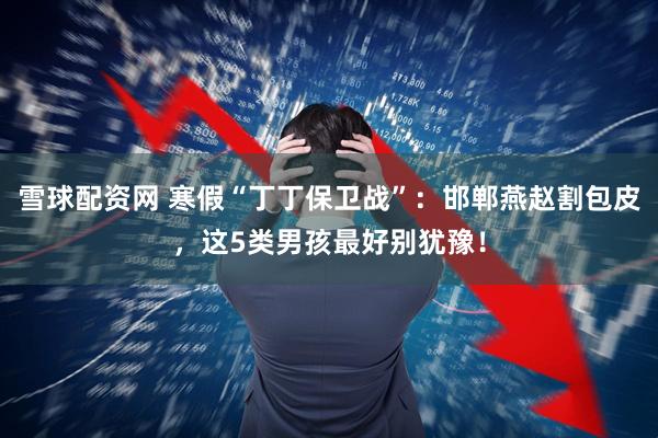 雪球配资网 寒假“丁丁保卫战”：邯郸燕赵割包皮，这5类男孩最好别犹豫！