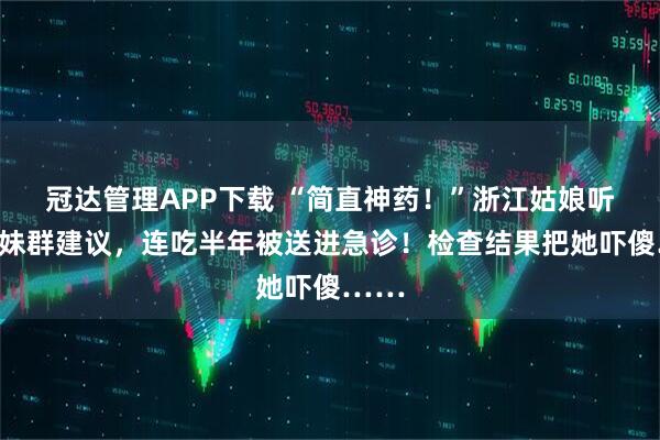 冠达管理APP下载 “简直神药！”浙江姑娘听信姐妹群建议，连吃半年被送进急诊！检查结果把她吓傻……