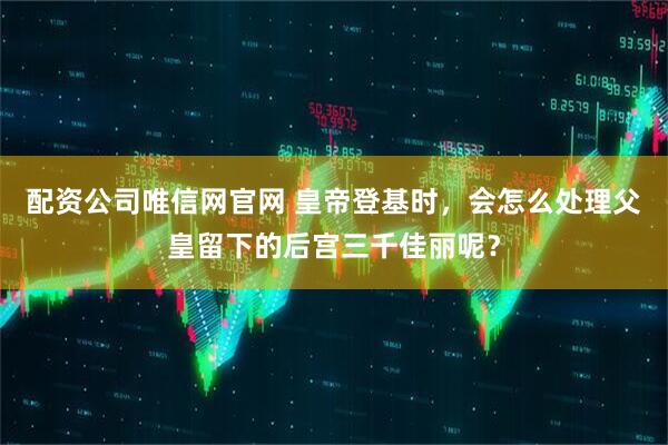 配资公司唯信网官网 皇帝登基时，会怎么处理父皇留下的后宫三千佳丽呢？