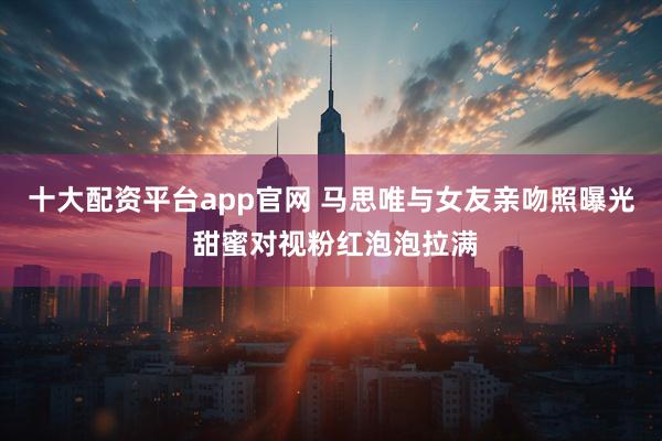 十大配资平台app官网 马思唯与女友亲吻照曝光 甜蜜对视粉红泡泡拉满