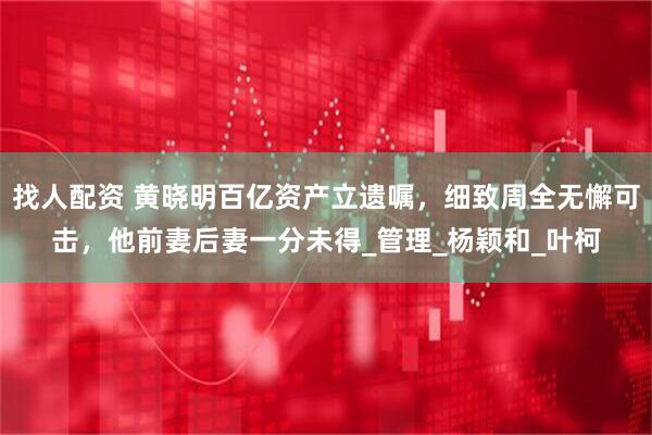 找人配资 黄晓明百亿资产立遗嘱，细致周全无懈可击，他前妻后妻一分未得_管理_杨颖和_叶柯