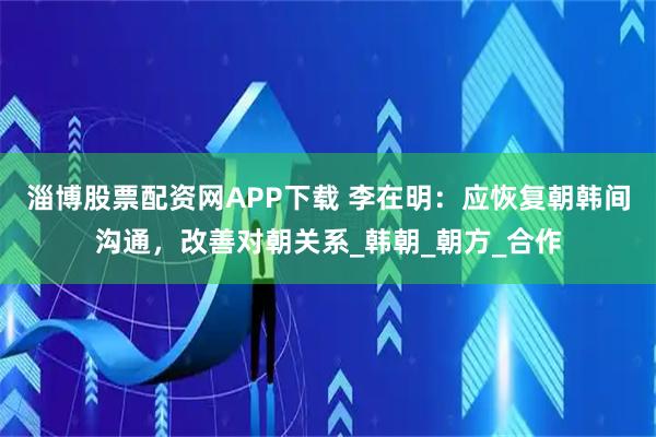 淄博股票配资网APP下载 李在明：应恢复朝韩间沟通，改善对朝关系_韩朝_朝方_合作