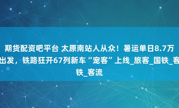 期货配资吧平台 太原南站人从众！暑运单日8.7万人出发，铁路狂开67列新车“宠客”上线_旅客_国铁_客流
