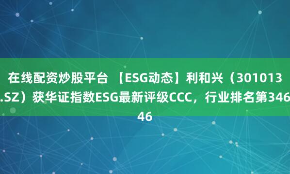在线配资炒股平台 【ESG动态】利和兴（301013.SZ）获华证指数ESG最新评级CCC，行业排名第346