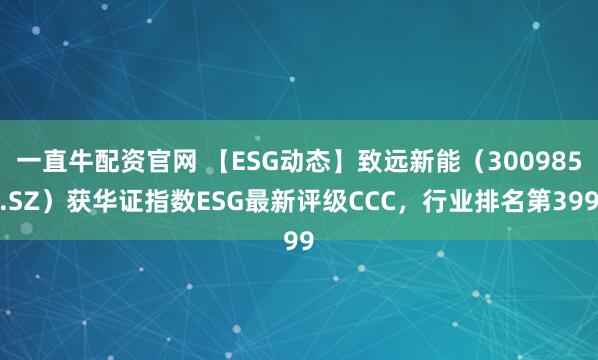 一直牛配资官网 【ESG动态】致远新能（300985.SZ）获华证指数ESG最新评级CCC，行业排名第399