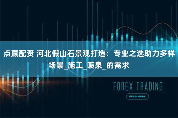 点赢配资 河北假山石景观打造：专业之选助力多样场景_施工_喷泉_的需求