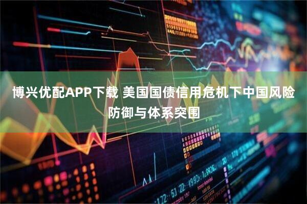 博兴优配APP下载 美国国债信用危机下中国风险防御与体系突围