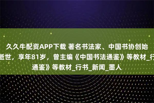 久久牛配资APP下载 著名书法家、中国书协创始人之一杨再春逝世，享年81岁，曾主编《中国书法通鉴》等教材_行书_新闻_墨人