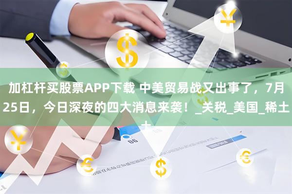 加杠杆买股票APP下载 中美贸易战又出事了，7月25日，今日深夜的四大消息来袭！_关税_美国_稀土
