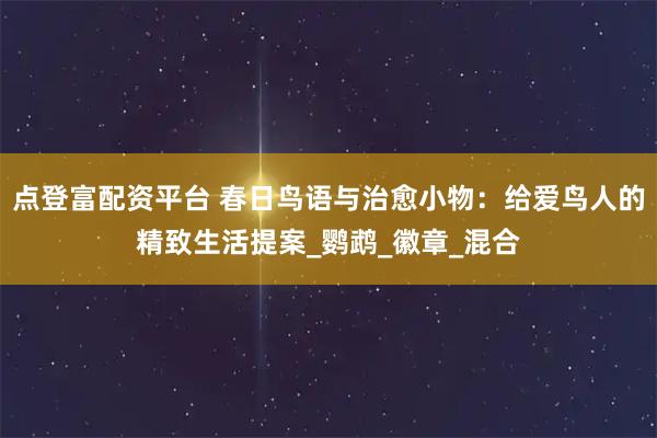 点登富配资平台 春日鸟语与治愈小物：给爱鸟人的精致生活提案_鹦鹉_徽章_混合