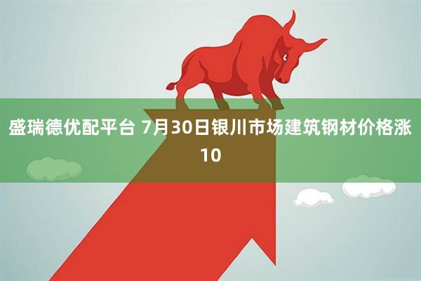 盛瑞德优配平台 7月30日银川市场建筑钢材价格涨10