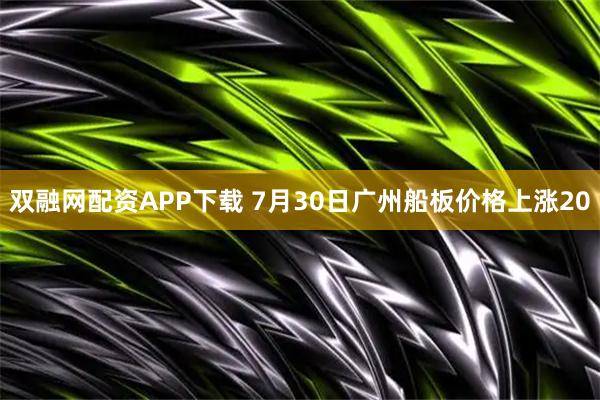 双融网配资APP下载 7月30日广州船板价格上涨20