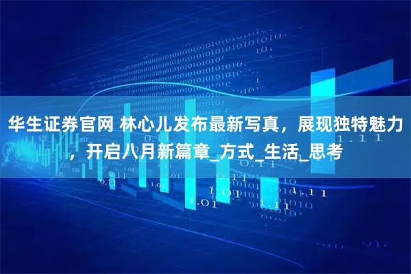 华生证券官网 林心儿发布最新写真，展现独特魅力，开启八月新篇章_方式_生活_思考