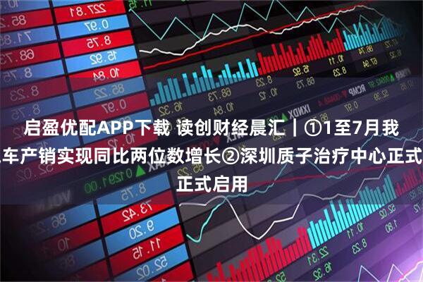启盈优配APP下载 读创财经晨汇｜①1至7月我国汽车产销实现同比两位数增长②深圳质子治疗中心正式启用