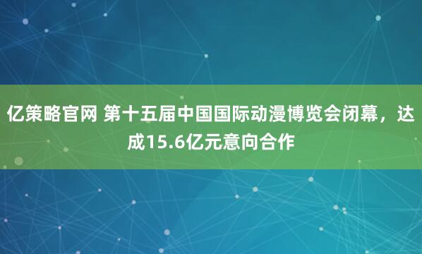 亿策略官网 第十五届中国国际动漫博览会闭幕，达成15.6亿元意向合作