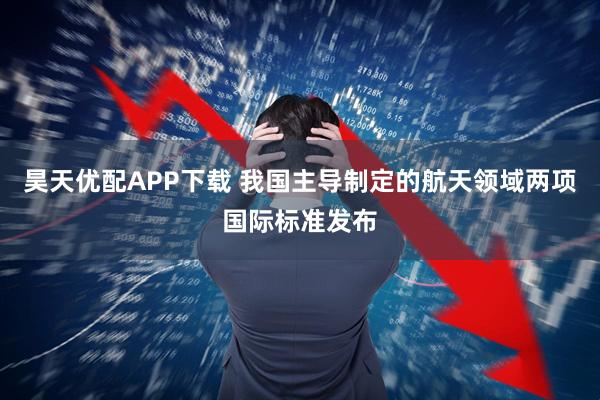 昊天优配APP下载 我国主导制定的航天领域两项国际标准发布