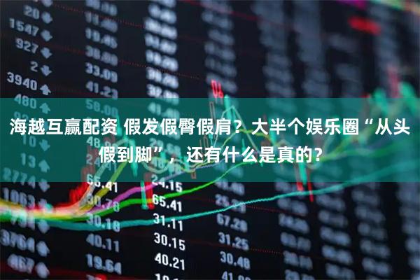 海越互赢配资 假发假臀假肩？大半个娱乐圈“从头假到脚”，还有什么是真的？