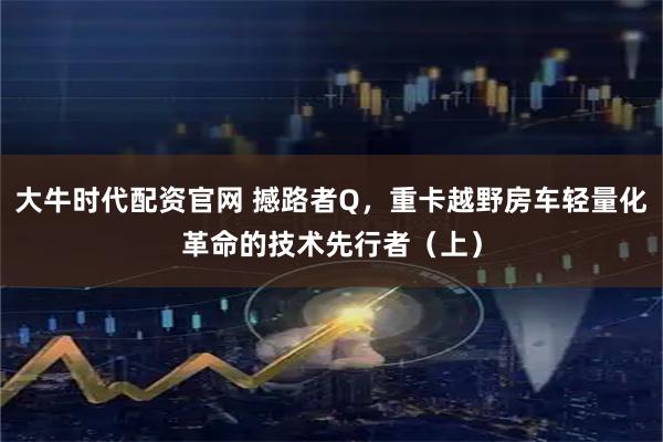 大牛时代配资官网 撼路者Q，重卡越野房车轻量化革命的技术先行者（上）