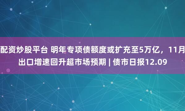 配资炒股平台 明年专项债额度或扩充至5万亿，11月出口增速回升超市场预期 | 债市日报12.09